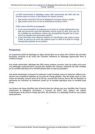 Pertinence de la mise en place d’un programme de dépistage des anévrismes de l’aorte abdominale en
                                            France - Synthèse



         La HAS recommande le dépistage unique ciblé opportuniste des AAA chez les
         hommes ayant au moins un des facteurs de risques suivants :
          âge compris entre 65 et 75 ans et tabagisme chronique actuel ou passé ;
          âge compris entre 50 et 75 ans et antécédents familiaux d’AAA.


         Cette mesure doit être accompagnée :
          d’une recommandation de pratiques sur la prise en charge thérapeutique glo-
           bale des personnes ayant été identifiées comme ayant un AAA, ainsi que sur
           les modalités de surveillance (rythme des échographies-Doppler) de la crois-
           sance du diamètre des anévrismes identifié ;
          d’une information des médecins traitants sur l’identification des sujets à risque
           d’AAA, le parcours de soins des patients ayant un AAA et la prise en charge
           thérapeutique globale de ces patients.



Perspectives

Un programme pilote de dépistage en région devrait être mis en place afin d’obtenir des données
françaises (cliniques et de coûts) afin d’évaluer l’efficience du dépistage opportuniste dans le
contexte français.


Une étude randomisée, dépistage des AAA versus pratique courante, chez les sujets suivis pour
une pathologie cardiovasculaire, pourrait être réalisée afin d’évaluer l’efficacité de cette stratégie
sur la mortalité spécifique et la mortalité globale dans ce type de population.


Une étude randomisée comparant le traitement curatif immédiat versus le traitement différé (com-
prenant une surveillance régulière et une prise en charge globale), chez les sujets ayant un ané-
vrisme de diamètre compris entre 50 et 59 mm, pourrait être mise en œuvre afin de réévaluer la
pertinence de l’indication du traitement curatif sur la mortalité spécifique et/ou la mortalité toute
cause.


Les facteurs de risque identifiés chez la femme étant les mêmes que ceux identifiés chez l’homme
(notamment le tabagisme chroinique), il convient de définir chez celles-ci les critères
d’identification et de prise en charge des AAA, afin d’évaluer si un dépistage fondé sur ces critères
serait pertinent.




                                                  ~




       Haute Autorité de Santé / Service évaluation économique et santé publique / novembre 2012
                                                    10
 