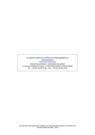 Le rapport complet et sa synthèse sont téléchargeables sur
                                www.has-sante.fr
                             Haute Autorité de santé
                Service documentation – Information des publics
     2, avenue du Stade de France – F 93218 Saint-Denis La Plaine Cedex
            Tél. : +33 (0)1 55 93 70 00 – Fax : +33 (0)1 55 93 74 00




Ce document a été validé par le Collège de la Haute Autorité de santé en novembre 2012
                          © Haute Autorité de santé – 2012
 