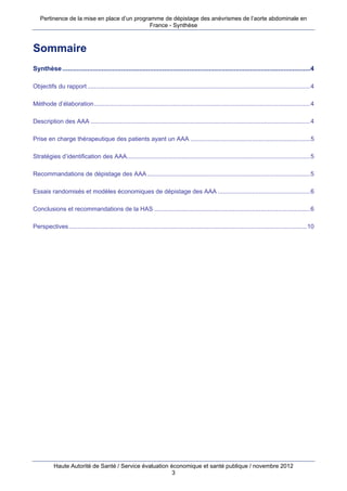 Pertinence de la mise en place d’un programme de dépistage des anévrismes de l’aorte abdominale en
                                             France - Synthèse



Sommaire
Synthèse ...........................................................................................................................................4

Objectifs du rapport ..................................................................................................................................4

Méthode d’élaboration ..............................................................................................................................4

Description des AAA ................................................................................................................................4

Prise en charge thérapeutique des patients ayant un AAA ......................................................................5

Stratégies d’identification des AAA...........................................................................................................5

Recommandations de dépistage des AAA ...............................................................................................5

Essais randomisés et modèles économiques de dépistage des AAA ......................................................6

Conclusions et recommandations de la HAS ...........................................................................................6

Perspectives...........................................................................................................................................10




           Haute Autorité de Santé / Service évaluation économique et santé publique / novembre 2012
                                                         3
 