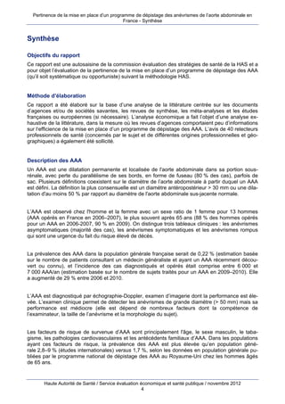Pertinence de la mise en place d’un programme de dépistage des anévrismes de l’aorte abdominale en
                                            France - Synthèse


Synthèse

Objectifs du rapport
Ce rapport est une autosaisine de la commission évaluation des stratégies de santé de la HAS et a
pour objet l’évaluation de la pertinence de la mise en place d’un programme de dépistage des AAA
(qu’il soit systématique ou opportuniste) suivant la méthodologie HAS.


Méthode d’élaboration
Ce rapport a été élaboré sur la base d’une analyse de la littérature centrée sur les documents
d’agences et/ou de sociétés savantes, les revues de synthèse, les méta-analyses et les études
françaises ou européennes (si nécessaire). L’analyse économique a fait l’objet d’une analyse ex-
haustive de la littérature, dans la mesure où les revues d’agences comportaient peu d’informations
sur l‘efficience de la mise en place d’un programme de dépistage des AAA. L’avis de 40 relecteurs
professionnels de santé (concernés par le sujet et de différentes origines professionnelles et géo-
graphiques) a également été sollicité.


Description des AAA
Un AAA est une dilatation permanente et localisée de l'aorte abdominale dans sa portion sous-
rénale, avec perte du parallélisme de ses bords, en forme de fuseau (80 % des cas), parfois de
sac. Plusieurs définitions coexistent sur le diamètre de l’aorte abdominale à partir duquel un AAA
est défini. La définition la plus consensuelle est un diamètre antéropostérieur > 30 mm ou une dila-
tation d'au moins 50 % par rapport au diamètre de l'aorte abdominale sus-jacente normale.


L’AAA est observé chez l'homme et la femme avec un sexe ratio de 1 femme pour 13 hommes
(AAA opérés en France en 2006–2007), le plus souvent après 65 ans (88 % des hommes opérés
pour un AAA en 2006-2007, 90 % en 2009). On distingue trois tableaux cliniques : les anévrismes
asymptomatiques (majorité des cas), les anévrismes symptomatiques et les anévrismes rompus
qui sont une urgence du fait du risque élevé de décès.


La prévalence des AAA dans la population générale française serait de 0,22 % (estimation basée
sur le nombre de patients consultant un médecin généraliste et ayant un AAA récemment décou-
vert ou connu), et l’incidence des cas diagnostiqués et opérés était comprise entre 6 000 et
7 000 AAA/an (estimation basée sur le nombre de sujets traités pour un AAA en 2009–2010). Elle
a augmenté de 29 % entre 2006 et 2010.


L’AAA est diagnostiqué par échographie-Doppler, examen d’imagerie dont la performance est éle-
vée. L’examen clinique permet de détecter les anévrismes de grande diamètre (> 50 mm) mais sa
performance est médiocre (elle est dépend de nombreux facteurs dont la compétence de
l’examinateur, la taille de l’anévrisme et la morphologie du sujet).


Les facteurs de risque de survenue d’AAA sont principalement l'âge, le sexe masculin, le taba-
gisme, les pathologies cardiovasculaires et les antécédents familiaux d’AAA. Dans les populations
ayant ces facteurs de risque, la prévalence des AAA est plus élevée qu’en population géné-
rale 2,8–9 % (études internationales) versus 1,7 %, selon les données en population générale pu-
bliées par le programme national de dépistage des AAA au Royaume-Uni chez les hommes âgés
de 65 ans.


       Haute Autorité de Santé / Service évaluation économique et santé publique / novembre 2012
                                                     4
 