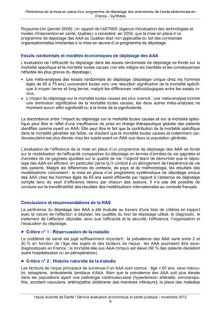 Pertinence de la mise en place d’un programme de dépistage des anévrismes de l’aorte abdominale en
                                            France - Synthèse


Royaume-Uni (janvier 2008). Un rapport de l’AETMIS (Agence d’évaluation des technologies et
modes d'intervention en santé, Québec) a considéré, en 2009, que la mise en place d’un
programme de dépistage des AAA au Québec était non applicable du fait des contraintes
organisationnelles inhérentes à la mise en œuvre d’un programme de dépistage.


Essais randomisés et modèles économiques de dépistage des AAA
L’évaluation de l’efficacité du dépistage dans les essais randomisés de dépistage se fonde sur la
mortalité spécifique et la mortalité toutes causes (car elle intègre les bienfaits et les conséquences
néfastes les plus graves du dépistage).
 Les méta-analyses des essais randomisés de dépistage (dépistage unique chez les hommes
  âgés de 65 à 75 ans) concordent toutes vers une réduction significative de la mortalité spécifi-
  que à moyen terme et long terme, malgré les différences méthodologiques entre les essais in-
  clus.
 L’impact du dépistage sur la mortalité toutes causes est plus nuancé : une méta-analyse montre
  une diminution significative de la mortalité toutes causes, les deux autres méta-analyses ne
  montrent aucun effet significatif ou à la limite de la significativité.

La discordance entre l’impact du dépistage sur la mortalité toutes causes et sur la mortalité spéci-
fique peut être le reflet d’une insuffisance de prise en charge thérapeutique globale des patients
identifiés comme ayant un AAA. Elle peut être le fait que la contribution de la mortalité spécifique
dans la mortalité générale est faible, ce d’autant que la mortalité toutes causes et notamment car-
diovasculaire est plus élevée chez les sujets ayant un AAA que dans la population générale.

L’évaluation de l’efficience de la mise en place d’un programme de dépistage des AAA se fonde
sur la modélisation de l’efficacité comparative du dépistage en termes d’années de vie gagnées et
d’années de vie gagnées ajustées sur la qualité de vie, l’objectif étant de démontrer que le dépis-
tage des AAA est efficient, en particulier parce qu’il conduit à un allongement de l’espérance de vie
des patients. Malgré les différences de contexte, de pays et de méthodologie, les résultats des
modélisations concordent : la mise en place d’un programme systématique de dépistage unique
des AAA chez les hommes âgés de 65 ans serait efficiente par rapport à l’absence de dépistage
compte tenu du seuil d’efficience retenu par chacun des auteurs. Il n’a pas été possible de
conclure sur la transférabilité des résultats des modélisations internationales au contexte français.


Conclusions et recommandations de la HAS
La pertinence du dépistage des AAA a été évaluée au travers d’une liste de critères en rapport
avec la nature de l’affection à dépister, les qualités du test de dépistage utilisé, le diagnostic, le
traitement de l’affection dépistée, ainsi que l’efficacité et la sécurité, l’efficience, l’organisation et
l’évaluation du dépistage.
► Critère n° 1 : Répercussion de la maladie
Le problème de santé est jugé suffisamment important : la prévalence des AAA varie entre 2 et
20 % en fonction de l’âge des sujets et des facteurs de risque ; les AAA pourraient être sous-
diagnostiqués en France ; la mortalité liée aux AAA rompus est élevé (80 % des patients décèdent
avant hospitalisation ou en périopératoire).
► Critère n° 2 : Histoire naturelle de la maladie
Les facteurs de risque principaux de survenue d’un AAA sont connus : âge > 65 ans, sexe mascu-
lin, tabagisme, antécédents familiaux d’AAA. Bien que la prévalence des AAA soit plus élevée
dans les populations ayant une pathologie cardiovasculaire (hypertension artérielle, coronaropa-
thie, accident vasculaire, artériopathie oblitérante des membres inférieurs), la place des maladies


       Haute Autorité de Santé / Service évaluation économique et santé publique / novembre 2012
                                                     6
 