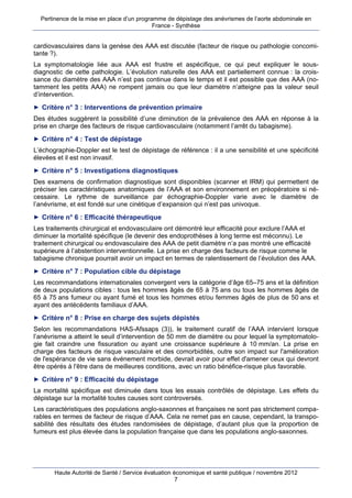 Pertinence de la mise en place d’un programme de dépistage des anévrismes de l’aorte abdominale en
                                            France - Synthèse


cardiovasculaires dans la genèse des AAA est discutée (facteur de risque ou pathologie concomi-
tante ?).
La symptomatologie liée aux AAA est frustre et aspécifique, ce qui peut expliquer le sous-
diagnostic de cette pathologie. L’évolution naturelle des AAA est partiellement connue : la crois-
sance du diamètre des AAA n’est pas continue dans le temps et il est possible que des AAA (no-
tamment les petits AAA) ne rompent jamais ou que leur diamètre n’atteigne pas la valeur seuil
d’intervention.
► Critère n° 3 : Interventions de prévention primaire
Des études suggèrent la possibilité d’une diminution de la prévalence des AAA en réponse à la
prise en charge des facteurs de risque cardiovasculaire (notamment l’arrêt du tabagisme).
► Critère n° 4 : Test de dépistage
L’échographie-Doppler est le test de dépistage de référence : il a une sensibilité et une spécificité
élevées et il est non invasif.
► Critère n° 5 : Investigations diagnostiques
Des examens de confirmation diagnostique sont disponibles (scanner et IRM) qui permettent de
préciser les caractéristiques anatomiques de l’AAA et son environnement en préopératoire si né-
cessaire. Le rythme de surveillance par échographie-Doppler varie avec le diamètre de
l’anévrisme, et est fondé sur une cinétique d’expansion qui n’est pas univoque.
► Critère n° 6 : Efficacité thérapeutique
Les traitements chirurgical et endovasculaire ont démontré leur efficacité pour exclure l’AAA et
diminuer la mortalité spécifique (le devenir des endoprothèses à long terme est méconnu). Le
traitement chirurgical ou endovasculaire des AAA de petit diamètre n’a pas montré une efficacité
supérieure à l’abstention interventionnelle. La prise en charge des facteurs de risque comme le
tabagisme chronique pourrait avoir un impact en termes de ralentissement de l’évolution des AAA.
► Critère n° 7 : Population cible du dépistage
Les recommandations internationales convergent vers la catégorie d’âge 65–75 ans et la définition
de deux populations cibles : tous les hommes âgés de 65 à 75 ans ou tous les hommes âgés de
65 à 75 ans fumeur ou ayant fumé et tous les hommes et/ou femmes âgés de plus de 50 ans et
ayant des antécédents familiaux d’AAA.
► Critère n° 8 : Prise en charge des sujets dépistés
Selon les recommandations HAS-Afssaps (3)), le traitement curatif de l’AAA intervient lorsque
l’anévrisme a atteint le seuil d’intervention de 50 mm de diamètre ou pour lequel la symptomatolo-
gie fait craindre une fissuration ou ayant une croissance supérieure à 10 mm/an. La prise en
charge des facteurs de risque vasculaire et des comorbidités, outre son impact sur l'amélioration
de l'espérance de vie sans événement morbide, devrait avoir pour effet d'amener ceux qui devront
être opérés à l'être dans de meilleures conditions, avec un ratio bénéfice-risque plus favorable.
► Critère n° 9 : Efficacité du dépistage
La mortalité spécifique est diminuée dans tous les essais contrôlés de dépistage. Les effets du
dépistage sur la mortalité toutes causes sont controversés.
Les caractéristiques des populations anglo-saxonnes et françaises ne sont pas strictement compa-
rables en termes de facteur de risque d’AAA. Cela ne remet pas en cause, cependant, la transpo-
sabilité des résultats des études randomisées de dépistage, d’autant plus que la proportion de
fumeurs est plus élevée dans la population française que dans les populations anglo-saxonnes.




       Haute Autorité de Santé / Service évaluation économique et santé publique / novembre 2012
                                                     7
 