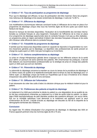 Pertinence de la mise en place d’un programme de dépistage des anévrismes de l’aorte abdominale en
                                            France - Synthèse


► Critère n° 10 : Taux de participation au programme de dépistage
Pour que le dépistage soit efficace, le taux de participation doit être maximal. Dans les program-
mes nationaux de dépistage et les essais randomisés de dépistage, il varie de 7 à 80 %.
► Critère n° 11 : Efficience du dépistage
Les modélisations économiques retenues concluent toutes à l’efficience de la mise en place d’un
programme de dépistage unique chez tous les hommes âgés de 65 ans quels que soient leurs
facteurs de risque.
Devant le manque de données disponibles, l’évaluation de la transférabilité des données interna-
tionales au contexte français et, plus largement, l’évaluation de l’efficience de la mise en place
d’un programme de dépistage opportuniste dans le contexte français n’ont pas pu être réalisées :
un programme pilote en région permettrait d’obtenir des données françaises cliniques et de coûts
afin d’évaluer cette efficience dans le contexte français.
► Critère n° 12 : Faisabilité du programme de dépistage
Il semble que les ressources disponibles soient en capacité de répondre à l’augmentation du nom-
bre d’examens générés par le dépistage. La répartition des professionnels de santé prenant en
charge les sujets ayant un AAA n’est pas homogène sur le territoire.
► Critère n° 13 : Actions complémentaires au dépistage
La prise en charge thérapeutique globale devra s’appuyer sur les différents acteurs de la santé
pour définir un parcours de soins optimisé des patients. Afin d’harmoniser les pratiques, il devrait
être élaboré une recommandation professionnelle sur la stratégie de prise en charge des patients
ayant un AAA quel que soit son diamètre.
► Critère n° 14 : Pérennité du dépistage
La pérennité du dépistage concerne le maintien au cours du temps de la procédure de dépistage à
un même niveau de qualité et la répétitivité éventuelle dans le temps du test de dépistage pour un
même sujet. Le dépistage unique est fondé sur l’hypothèse que le taux d’incidence et la vitesse
d’expansion des petits AAA après 65 ans est basse.
► Critère n° 15 : Diffusion de l’information
Il est nécessaire de créer des outils d’aide à la décision clinique pour le médecin traitant et pour le
patient.
► Critère n° 16 : Préférences des patients et équité du dépistage
Le traitement d’un AAA peut entraîner le décès du patient ou une dégradation de sa qualité de vie,
du fait des complications inhérentes au traitement ou à l’état de santé initial du patient. Le dépis-
tage d’AAA asymptomatiques de petit diamètre soulève des questions éthiques, car aucun béné-
fice sur la mortalité spécifique n’est démontré si le traitement est appliqué avant le seuil
d’intervention de 50 mm. L’équité d’accès au dépistage est discutée du fait de la disparité de la
démographie territoriale des médecins.

Conclusion
Au regard des 16 critères d’évaluation d’un programme de dépistage, le dépistage des AAA en
France apparaît pertinent chez les hommes âgés de 65 à 75 ans.




       Haute Autorité de Santé / Service évaluation économique et santé publique / novembre 2012
                                                     8
 