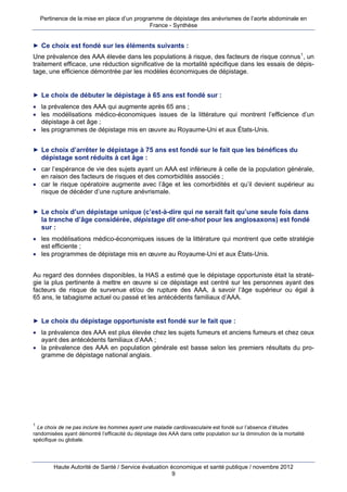 Pertinence de la mise en place d’un programme de dépistage des anévrismes de l’aorte abdominale en
                                              France - Synthèse


► Ce choix est fondé sur les éléments suivants :
Une prévalence des AAA élevée dans les populations à risque, des facteurs de risque connus 1 , un
traitement efficace, une réduction significative de la mortalité spécifique dans les essais de dépis-
tage, une efficience démontrée par les modèles économiques de dépistage.


► Le choix de débuter le dépistage à 65 ans est fondé sur :
 la prévalence des AAA qui augmente après 65 ans ;
 les modélisations médico-économiques issues de la littérature qui montrent l’efficience d’un
  dépistage à cet âge ;
 les programmes de dépistage mis en œuvre au Royaume-Uni et aux États-Unis.


► Le choix d’arrêter le dépistage à 75 ans est fondé sur le fait que les bénéfices du
    dépistage sont réduits à cet âge :
 car l’espérance de vie des sujets ayant un AAA est inférieure à celle de la population générale,
  en raison des facteurs de risques et des comorbidités associés ;
 car le risque opératoire augmente avec l’âge et les comorbidités et qu’il devient supérieur au
  risque de décéder d’une rupture anévrismale.


► Le choix d’un dépistage unique (c’est-à-dire qui ne serait fait qu’une seule fois dans
    la tranche d’âge considérée, dépistage dit one-shot pour les anglosaxons) est fondé
    sur :
 les modélisations médico-économiques issues de la littérature qui montrent que cette stratégie
  est efficiente ;
 les programmes de dépistage mis en œuvre au Royaume-Uni et aux États-Unis.


Au regard des données disponibles, la HAS a estimé que le dépistage opportuniste était la straté-
gie la plus pertinente à mettre en œuvre si ce dépistage est centré sur les personnes ayant des
facteurs de risque de survenue et/ou de rupture des AAA, à savoir l’âge supérieur ou égal à
65 ans, le tabagisme actuel ou passé et les antécédents familiaux d’AAA.


► Le choix du dépistage opportuniste est fondé sur le fait que :
 la prévalence des AAA est plus élevée chez les sujets fumeurs et anciens fumeurs et chez ceux
  ayant des antécédents familiaux d’AAA ;
 la prévalence des AAA en population générale est basse selon les premiers résultats du pro-
  gramme de dépistage national anglais.




1
  Le choix de ne pas inclure les hommes ayant une maladie cardiovasculaire est fondé sur l’absence d’études
randomisées ayant démontré l’efficacité du dépistage des AAA dans cette population sur la diminution de la mortalité
spécifique ou globale.




        Haute Autorité de Santé / Service évaluation économique et santé publique / novembre 2012
                                                      9
 