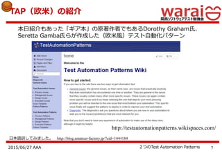 72015/06/27 AAA ２つのTest Automation Patterns
TAP（欧米）の紹介
本日紹介もあった「ギア本」の原著作者でもあるDorothy Graham氏、
Seretta Gamba氏らが作成した（欧米風）テスト自動化パターン
http://testautomationpatterns.wikispaces.com/
日本語訳してみました。 http://blog.amateur-factory.jp/?eid=1444184
 