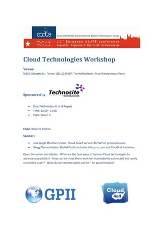 Cloud Technologies W
                   Workshop
Venue
MECC Maastricht . Forum 100, 6229 GV. The Netherlands. http://www.mecc.nl/en/




Sponsored by


   •   Day: Wednesday 31st of August
   •   Time: 12.00 - 13.00
   •   Place: Room 9



Chair: Roberto Torena

Speakers:

   •   Jose Angel Martínez Usero Cloud-based services for better personalisation
                           Usero.       based
   •   Gregg Vanderheiden. Global Public Inclusive Infrastructure and Cloud4all initiatives

Open discussion and debate: What are the best ways to harness Cloud technologies to
advance accessibility? How can we make them work for inconsistently connected and rarely
                           can
connected users? What do we need to watch out for? To accommodate?
 