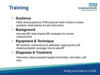 • Guidance
NICE clinical guidance, PHE physical health checks in prison
guidance, local policies & work instructions
• Background
Accurate BP, what impacts BP, strategies for correct
measurement
• Equipment & Technique
BP machine, maintenance & calibration, applying the cuff/
checking bladder coverage, how to take BP
• Diagnosis & Treatment
Information about expected targets/ thresholds, next steps, self
care
Training
 