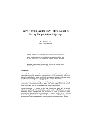Very Human Technology - How Nokia is
        facing the population ageing.

                                      Petra SÖDERLING
                                     Nokia Research Center




           Abstract. At Nokia we believe that technology exists for the benefit of humankind,
           and that empathy for the human condition is paramount to our success. Connecting
           is about human relationships, and helping people feel close to what matters. With
           our track record, Nokia is the company best positioned to create very human
           technology.



           Keywords: Mobile phones, mobile services, design for all, universal design,
           design for all, inclusive design, ageing, disability



Introduction

In a world where everyone can be connected to everything, Nokia takes a very human
approach to technology. We believe that technology exists for the benefit of humankind,
and that empathy for the human condition is paramount to our success. Connecting is
about human relationships, and helping people feel close to what matters.

Human aspiration is about making more of life, together – interdependence, sharing,
collaborating, connecting emotionally. When we make mobile technology second
nature, people can focus on engaging with what matters most to them.

‘Human technology’ & ‘human’ are not new concepts for Nokia. We see human
technology as a benefit from products that adapt to people – reflect human needs and
behaviours, benefit from products that are objects of desire – beautifully styled,
aesthetically appealing, tactile, and products that are intuitive and easy to use – familiar,
functional, easy to connect to, and the benefit of enjoying an individual experience –
personalisation of external appearance, individualisation of user interface & services.
 