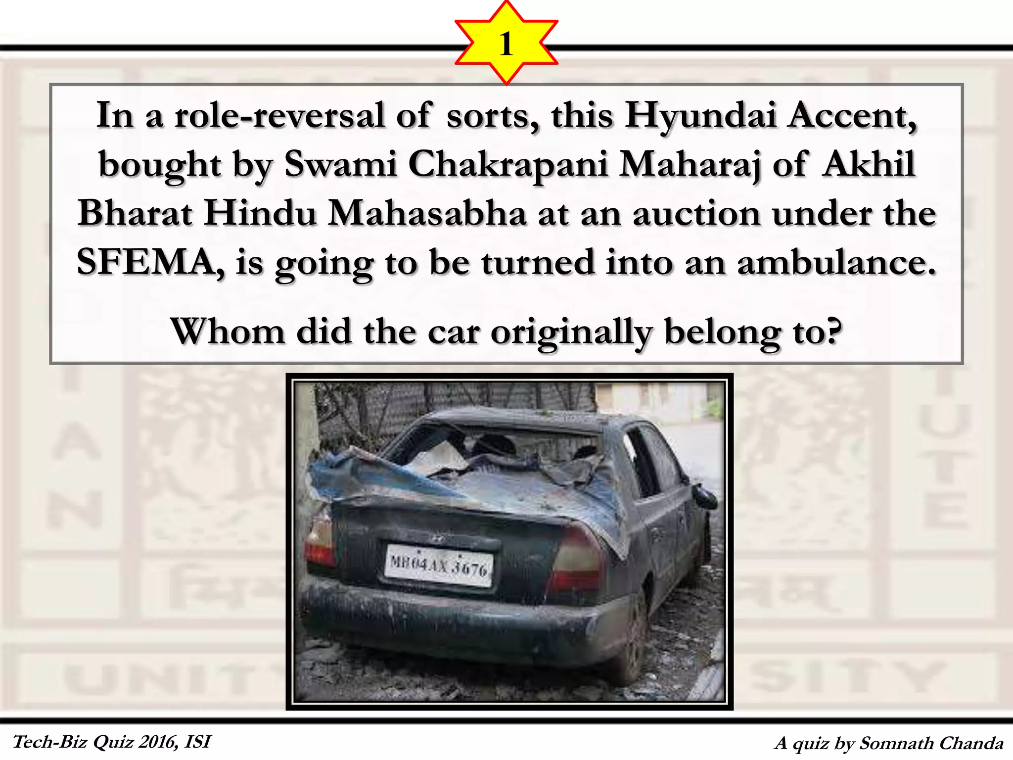 In a role-reversal of sorts, this Hyundai Accent,
bought by Swami Chakrapani Maharaj of Akhil
Bharat Hindu Mahasabha at an auction under the
SFEMA, is going to be turned into an ambulance.
Whom did the car originally belong to?
A quiz by Somnath Chanda
1
Tech-Biz Quiz 2016, ISI
 