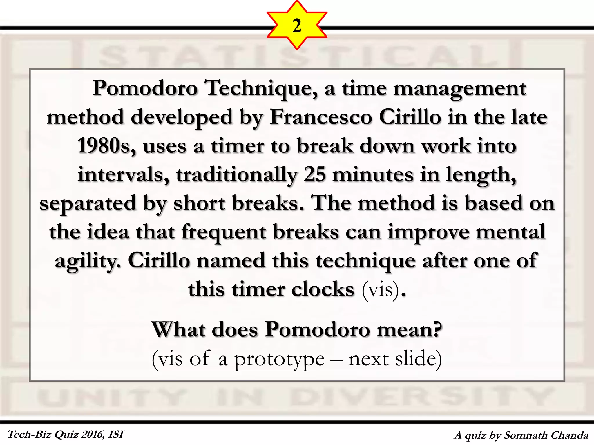 Pomodoro Technique, a time management
method developed by Francesco Cirillo in the late
1980s, uses a timer to break down work into
intervals, traditionally 25 minutes in length,
separated by short breaks. The method is based on
the idea that frequent breaks can improve mental
agility. Cirillo named this technique after one of
this timer clocks (vis).
What does Pomodoro mean?
(vis of a prototype – next slide)
A quiz by Somnath Chanda
2
Tech-Biz Quiz 2016, ISI
 
