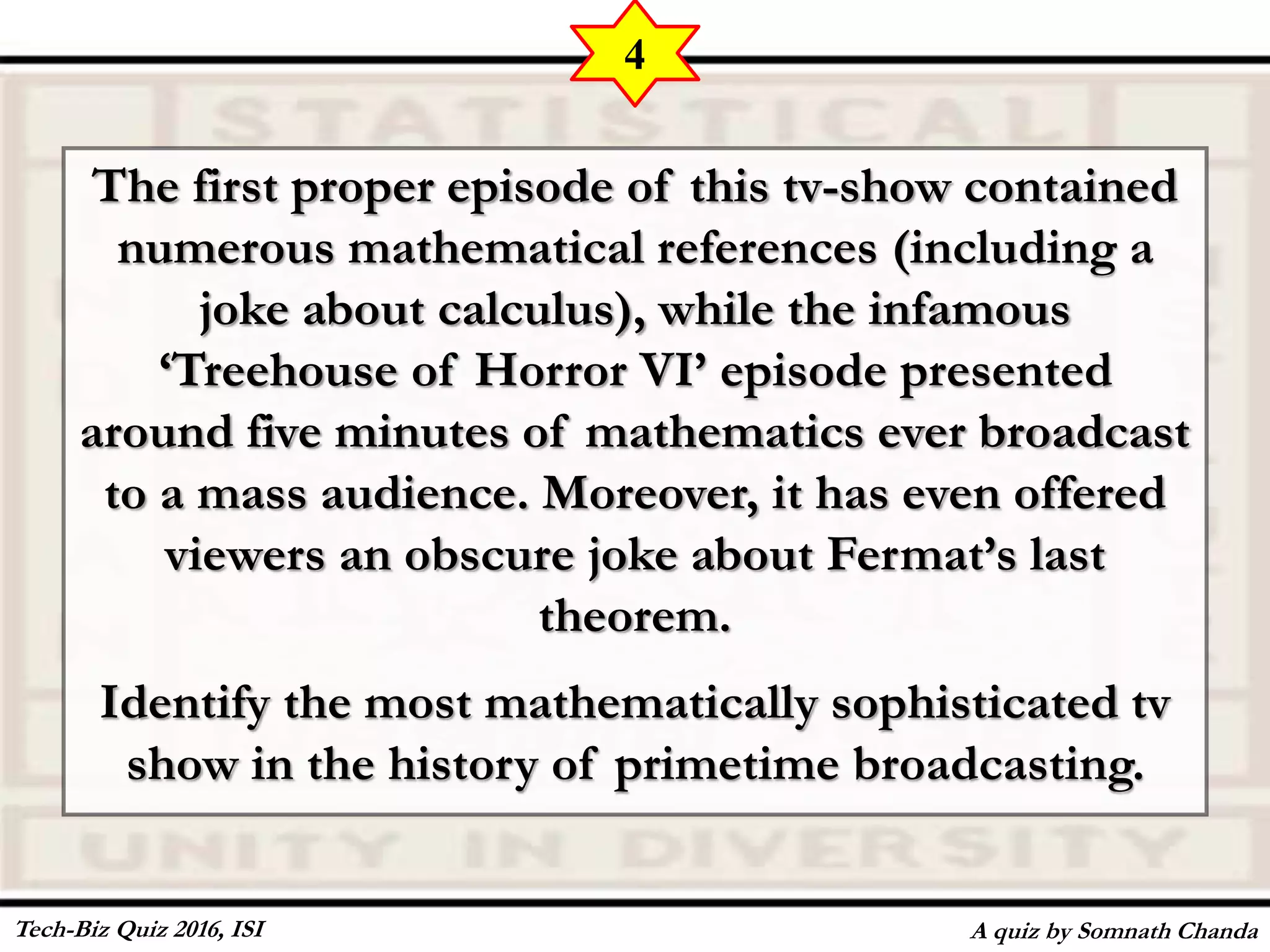 The first proper episode of this tv-show contained
numerous mathematical references (including a
joke about calculus), while the infamous
‘Treehouse of Horror VI’ episode presented
around five minutes of mathematics ever broadcast
to a mass audience. Moreover, it has even offered
viewers an obscure joke about Fermat’s last
theorem.
Identify the most mathematically sophisticated tv
show in the history of primetime broadcasting.
A quiz by Somnath Chanda
4
Tech-Biz Quiz 2016, ISI
 
