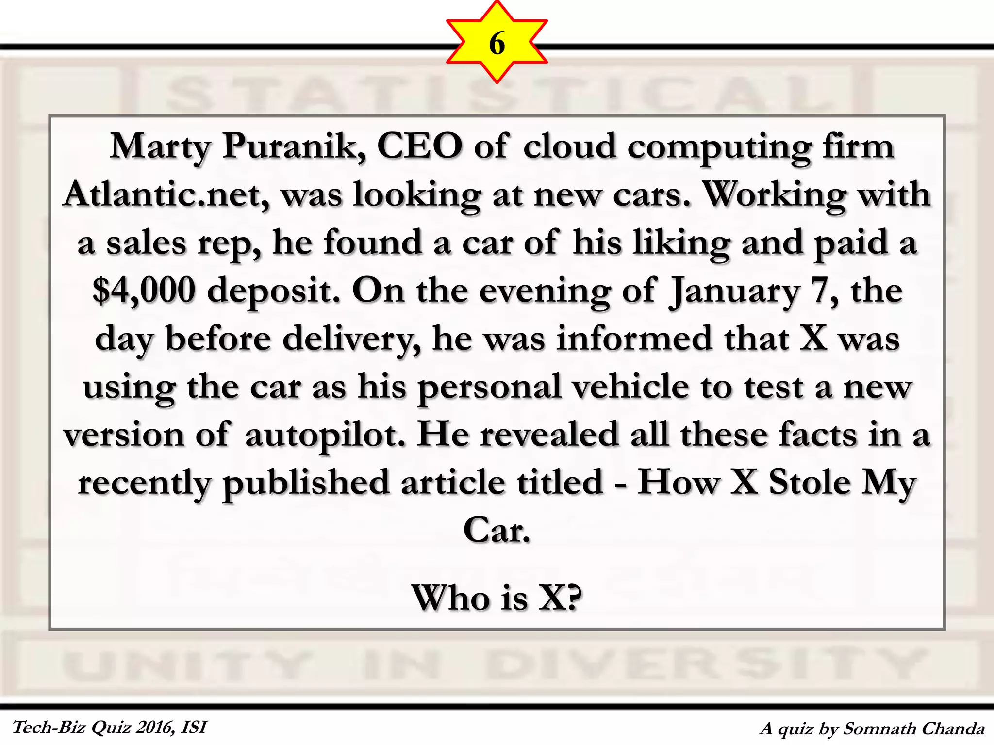 Marty Puranik, CEO of cloud computing firm
Atlantic.net, was looking at new cars. Working with
a sales rep, he found a car of his liking and paid a
$4,000 deposit. On the evening of January 7, the
day before delivery, he was informed that X was
using the car as his personal vehicle to test a new
version of autopilot. He revealed all these facts in a
recently published article titled - How X Stole My
Car.
Who is X?
A quiz by Somnath Chanda
6
Tech-Biz Quiz 2016, ISI
 