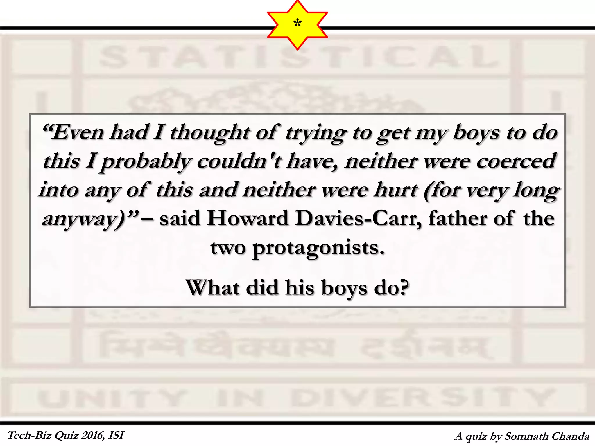 “Even had I thought of trying to get my boys to do
this I probably couldn't have, neither were coerced
into any of this and neither were hurt (for very long
anyway)” – said Howard Davies-Carr, father of the
two protagonists.
What did his boys do?
A quiz by Somnath Chanda
*
Tech-Biz Quiz 2016, ISI
 