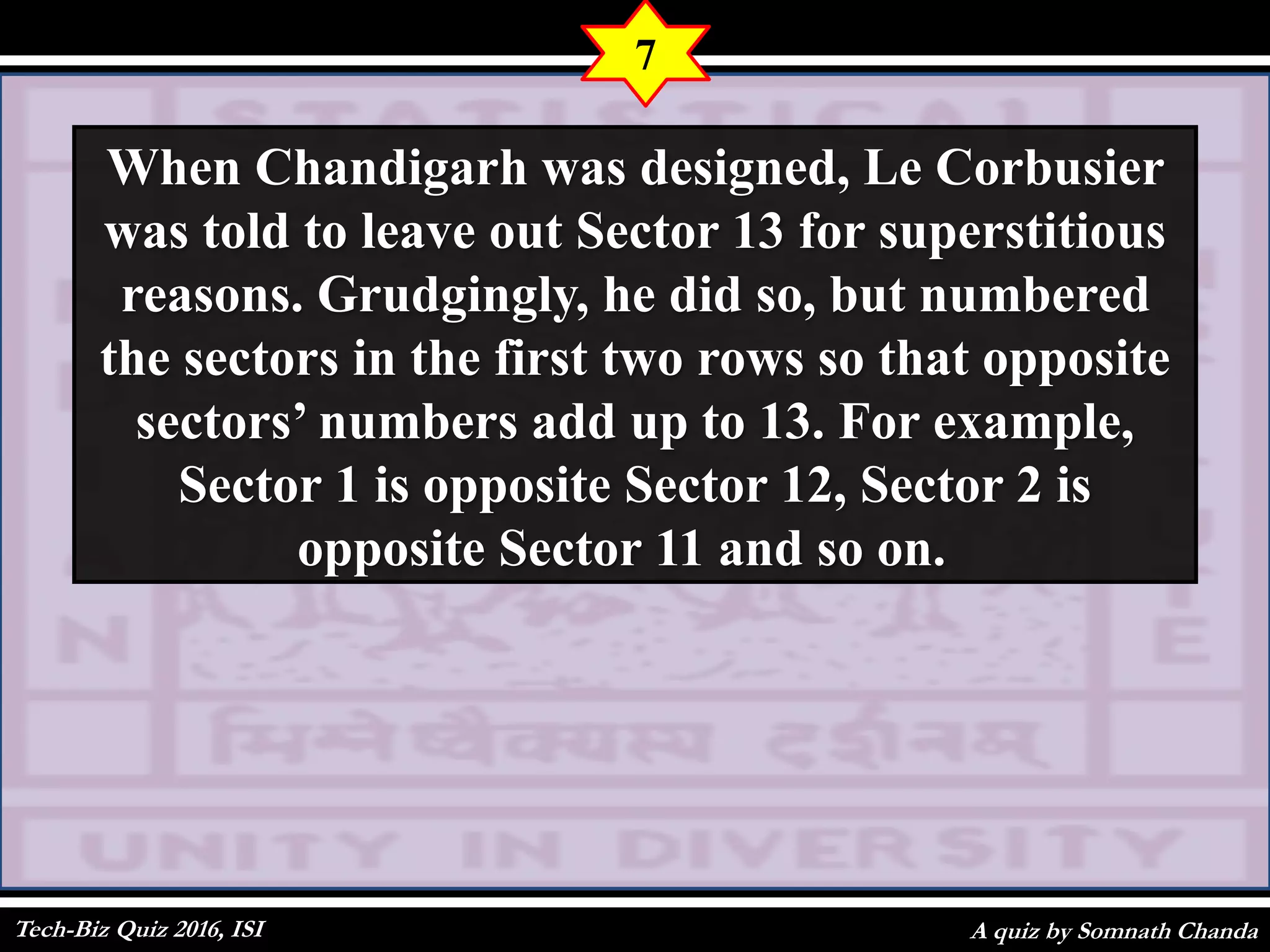 A quiz by Somnath Chanda
7
When Chandigarh was designed, Le Corbusier
was told to leave out Sector 13 for superstitious
reasons. Grudgingly, he did so, but numbered
the sectors in the first two rows so that opposite
sectors’ numbers add up to 13. For example,
Sector 1 is opposite Sector 12, Sector 2 is
opposite Sector 11 and so on.
Tech-Biz Quiz 2016, ISI
 