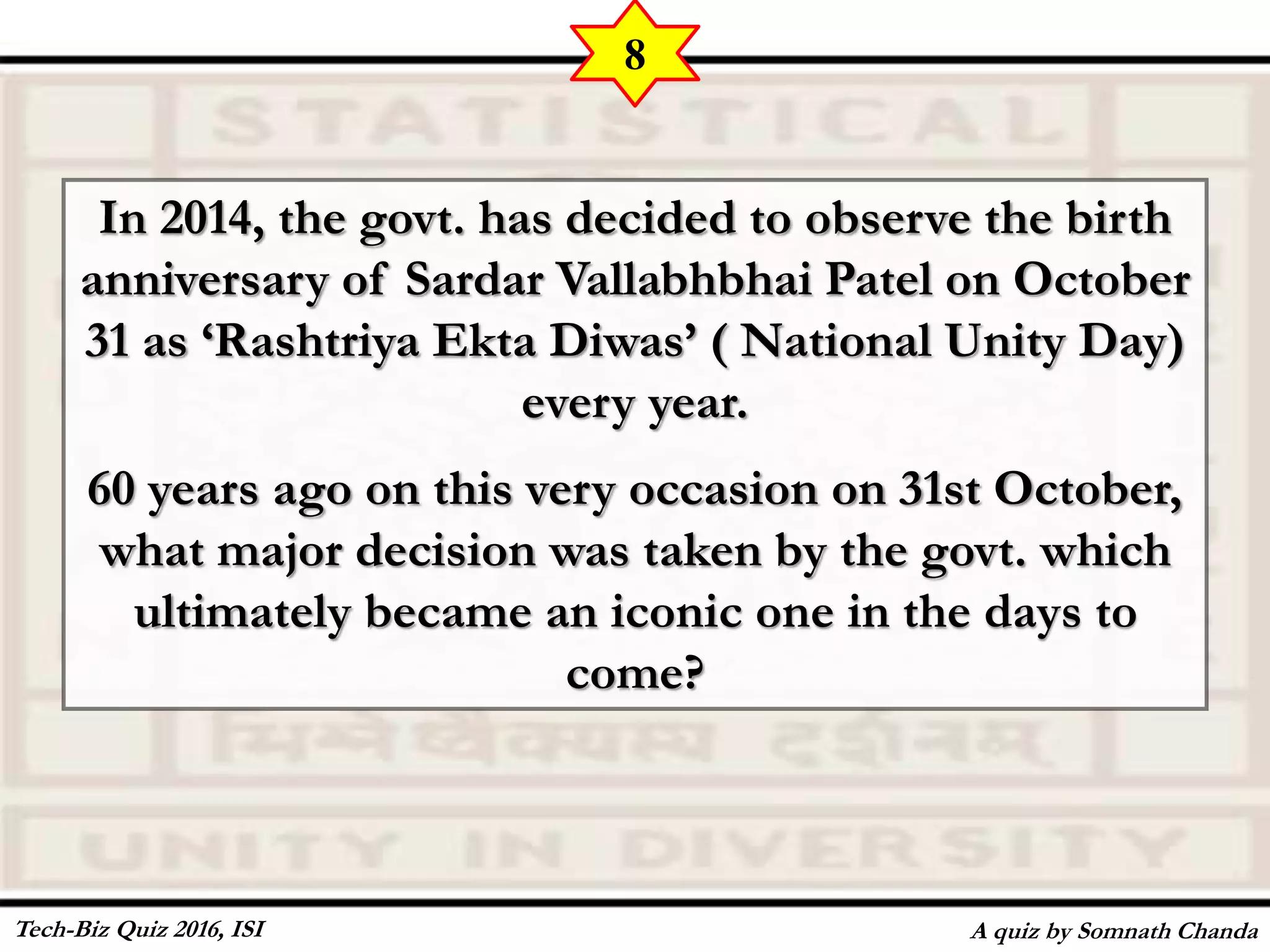 In 2014, the govt. has decided to observe the birth
anniversary of Sardar Vallabhbhai Patel on October
31 as ‘Rashtriya Ekta Diwas’ ( National Unity Day)
every year.
60 years ago on this very occasion on 31st October,
what major decision was taken by the govt. which
ultimately became an iconic one in the days to
come?
A quiz by Somnath Chanda
8
Tech-Biz Quiz 2016, ISI
 