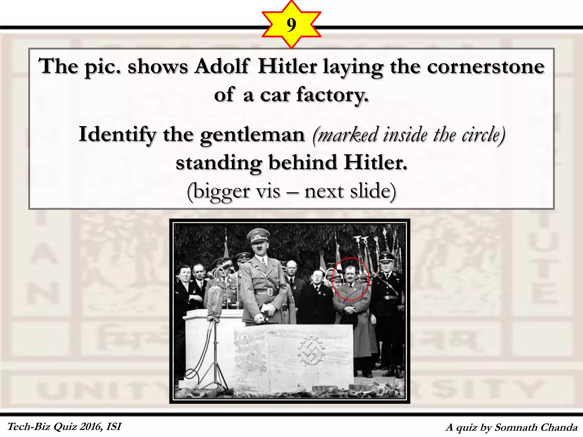 The pic. shows Adolf Hitler laying the cornerstone
of a car factory.
Identify the gentleman (marked inside the circle)
standing behind Hitler.
(bigger vis – next slide)
A quiz by Somnath Chanda
9
Tech-Biz Quiz 2016, ISI
 