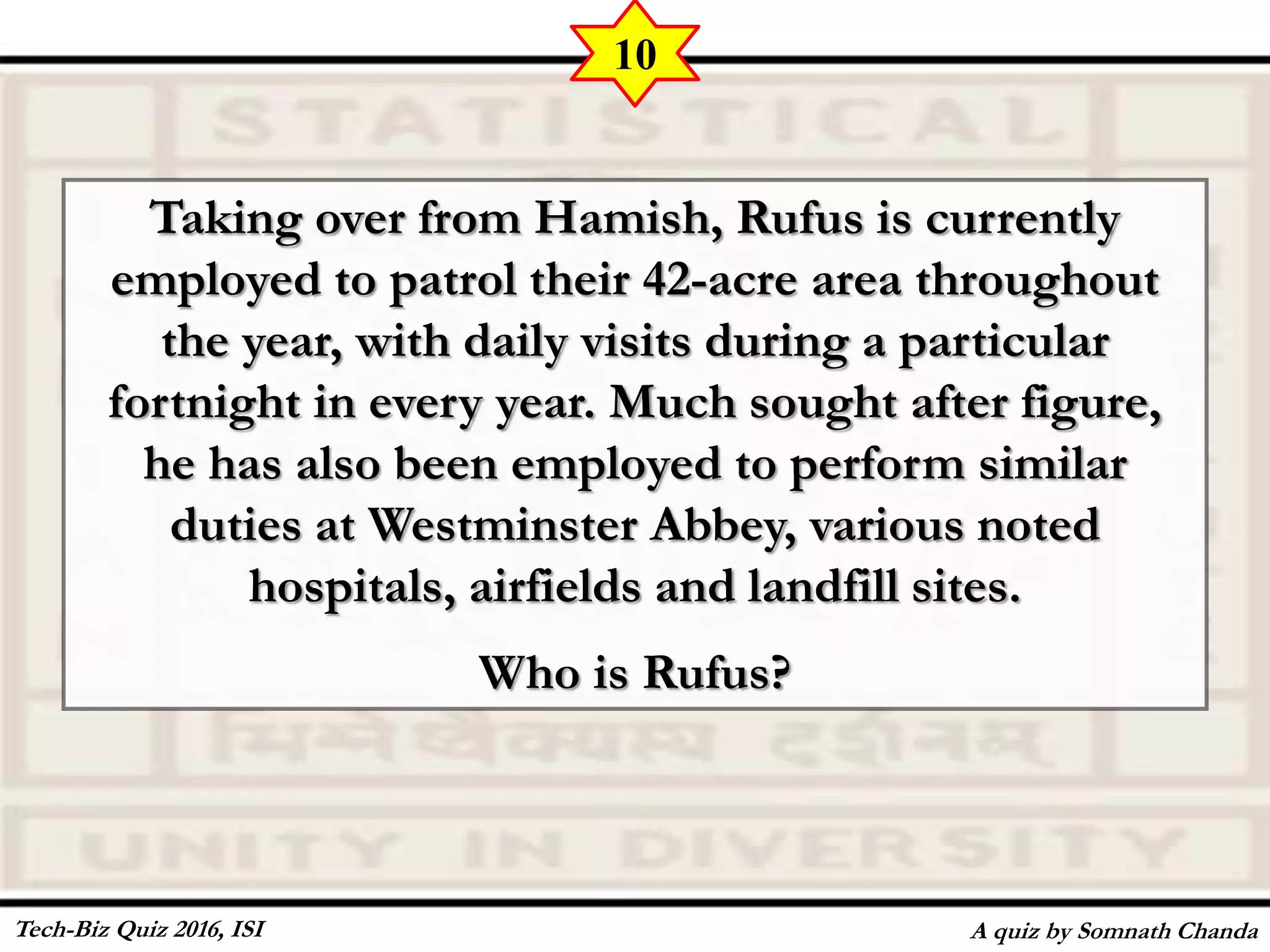 Taking over from Hamish, Rufus is currently
employed to patrol their 42-acre area throughout
the year, with daily visits during a particular
fortnight in every year. Much sought after figure,
he has also been employed to perform similar
duties at Westminster Abbey, various noted
hospitals, airfields and landfill sites.
Who is Rufus?
A quiz by Somnath Chanda
10
Tech-Biz Quiz 2016, ISI
 