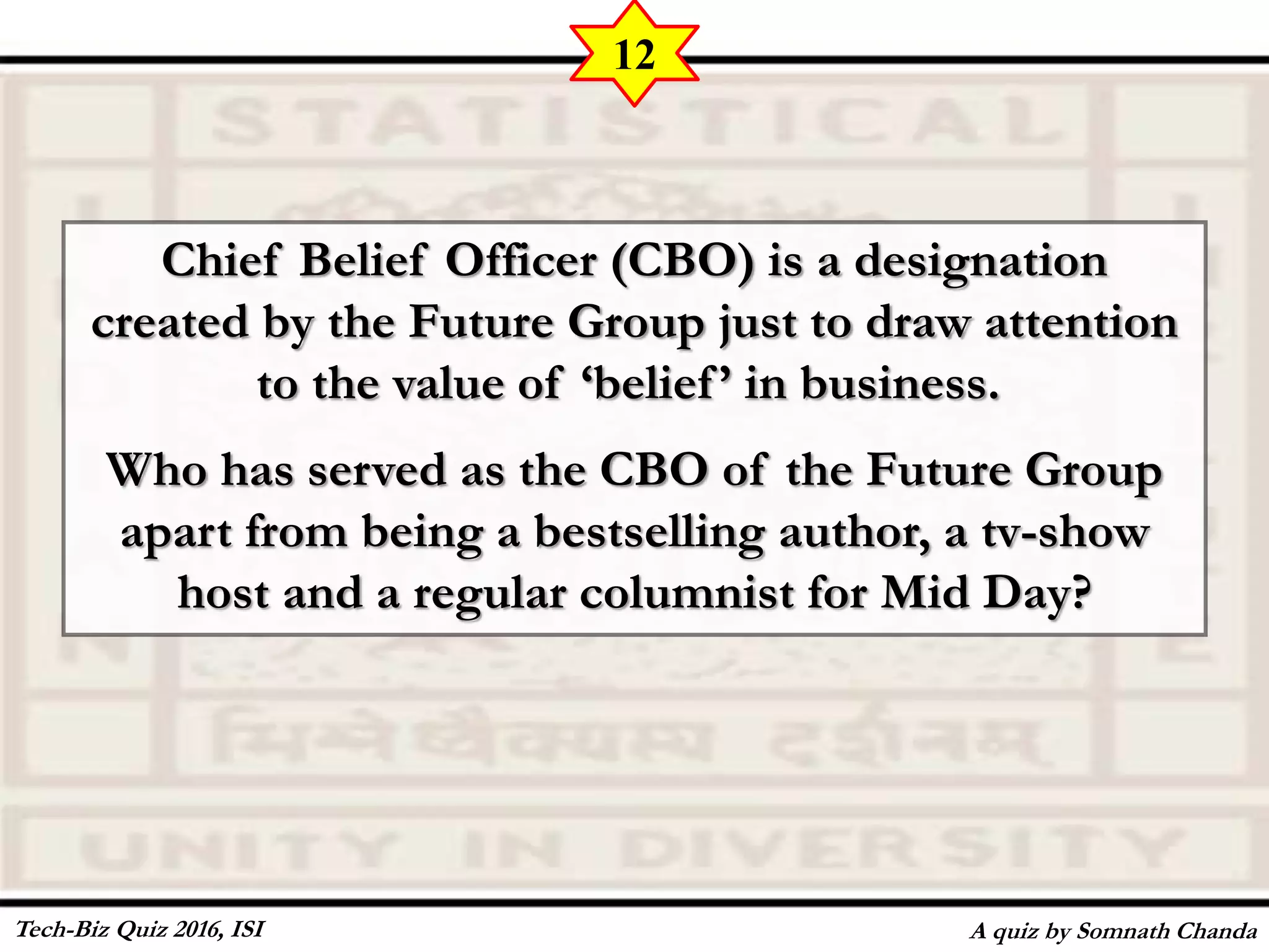Chief Belief Officer (CBO) is a designation
created by the Future Group just to draw attention
to the value of ‘belief’ in business.
Who has served as the CBO of the Future Group
apart from being a bestselling author, a tv-show
host and a regular columnist for Mid Day?
A quiz by Somnath Chanda
12
Tech-Biz Quiz 2016, ISI
 