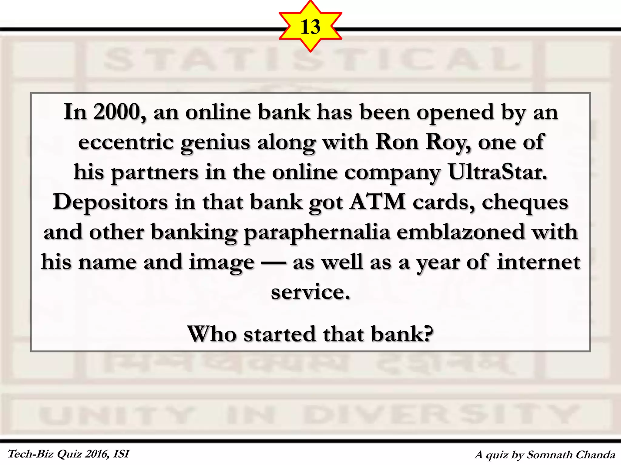 In 2000, an online bank has been opened by an
eccentric genius along with Ron Roy, one of
his partners in the online company UltraStar.
Depositors in that bank got ATM cards, cheques
and other banking paraphernalia emblazoned with
his name and image — as well as a year of internet
service.
Who started that bank?
A quiz by Somnath Chanda
13
Tech-Biz Quiz 2016, ISI
 