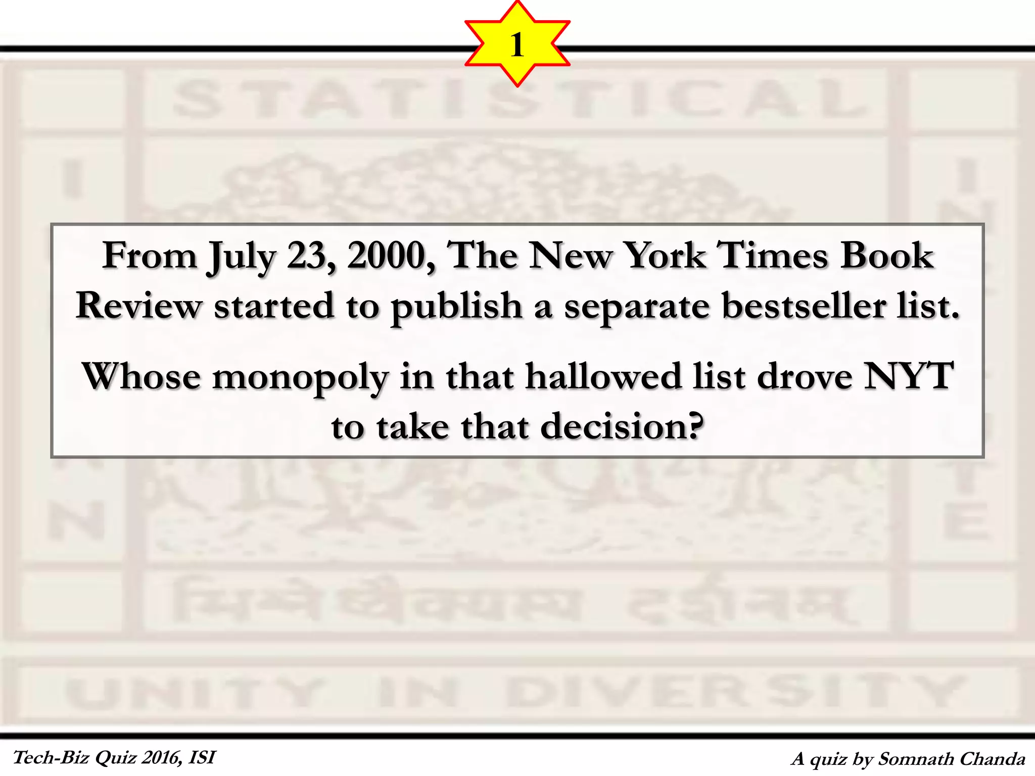 From July 23, 2000, The New York Times Book
Review started to publish a separate bestseller list.
Whose monopoly in that hallowed list drove NYT
to take that decision?
A quiz by Somnath Chanda
1
Tech-Biz Quiz 2016, ISI
 