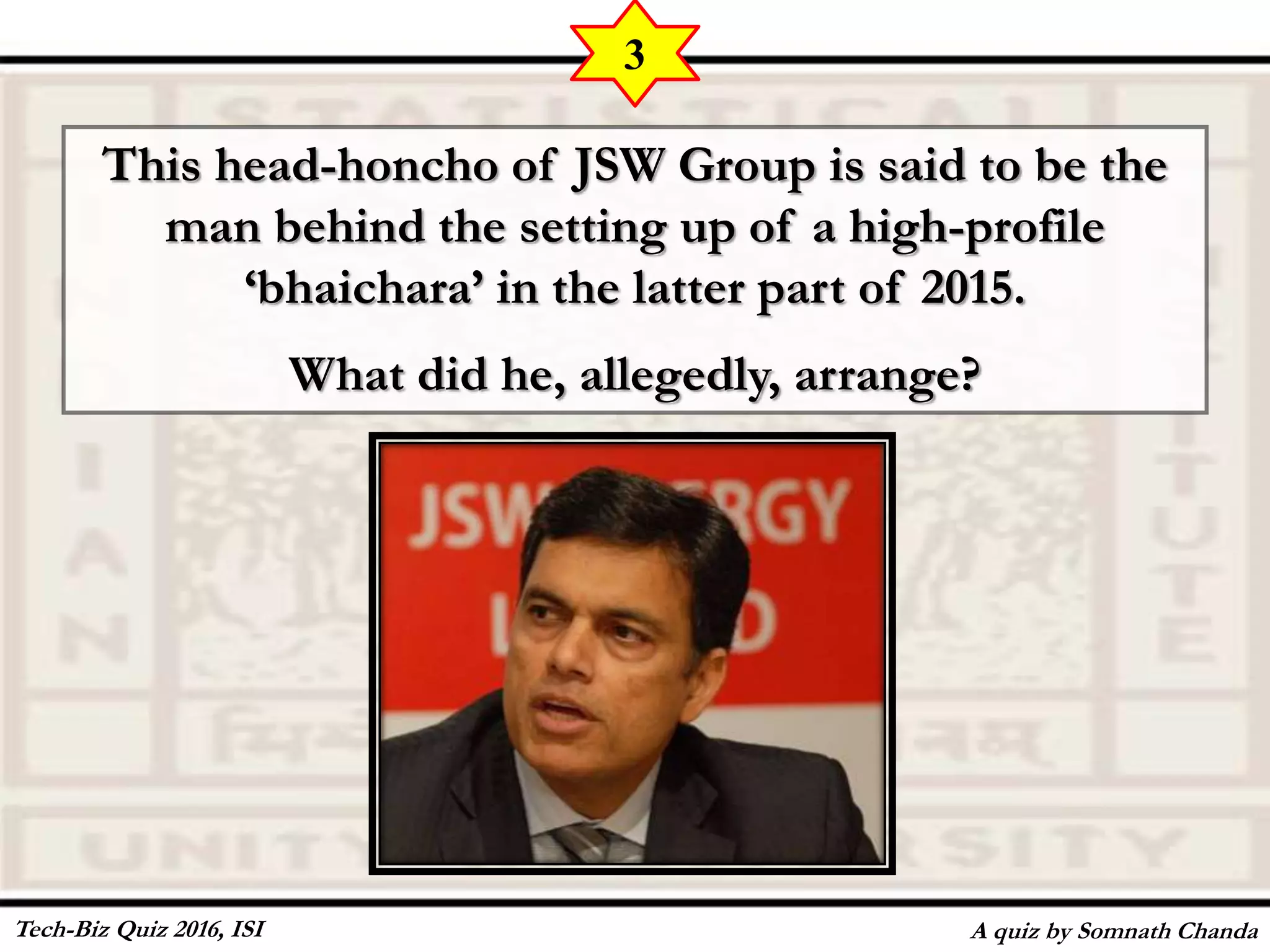This head-honcho of JSW Group is said to be the
man behind the setting up of a high-profile
‘bhaichara’ in the latter part of 2015.
What did he, allegedly, arrange?
A quiz by Somnath Chanda
3
Tech-Biz Quiz 2016, ISI
 