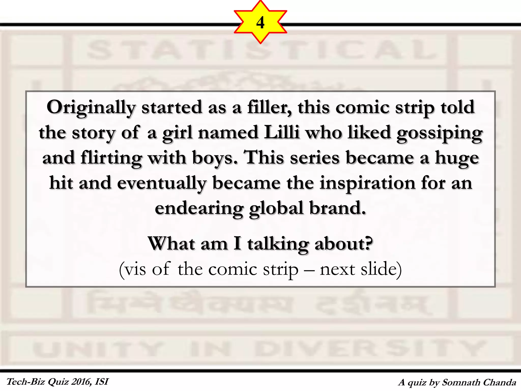 Originally started as a filler, this comic strip told
the story of a girl named Lilli who liked gossiping
and flirting with boys. This series became a huge
hit and eventually became the inspiration for an
endearing global brand.
What am I talking about?
(vis of the comic strip – next slide)
A quiz by Somnath Chanda
4
Tech-Biz Quiz 2016, ISI
 