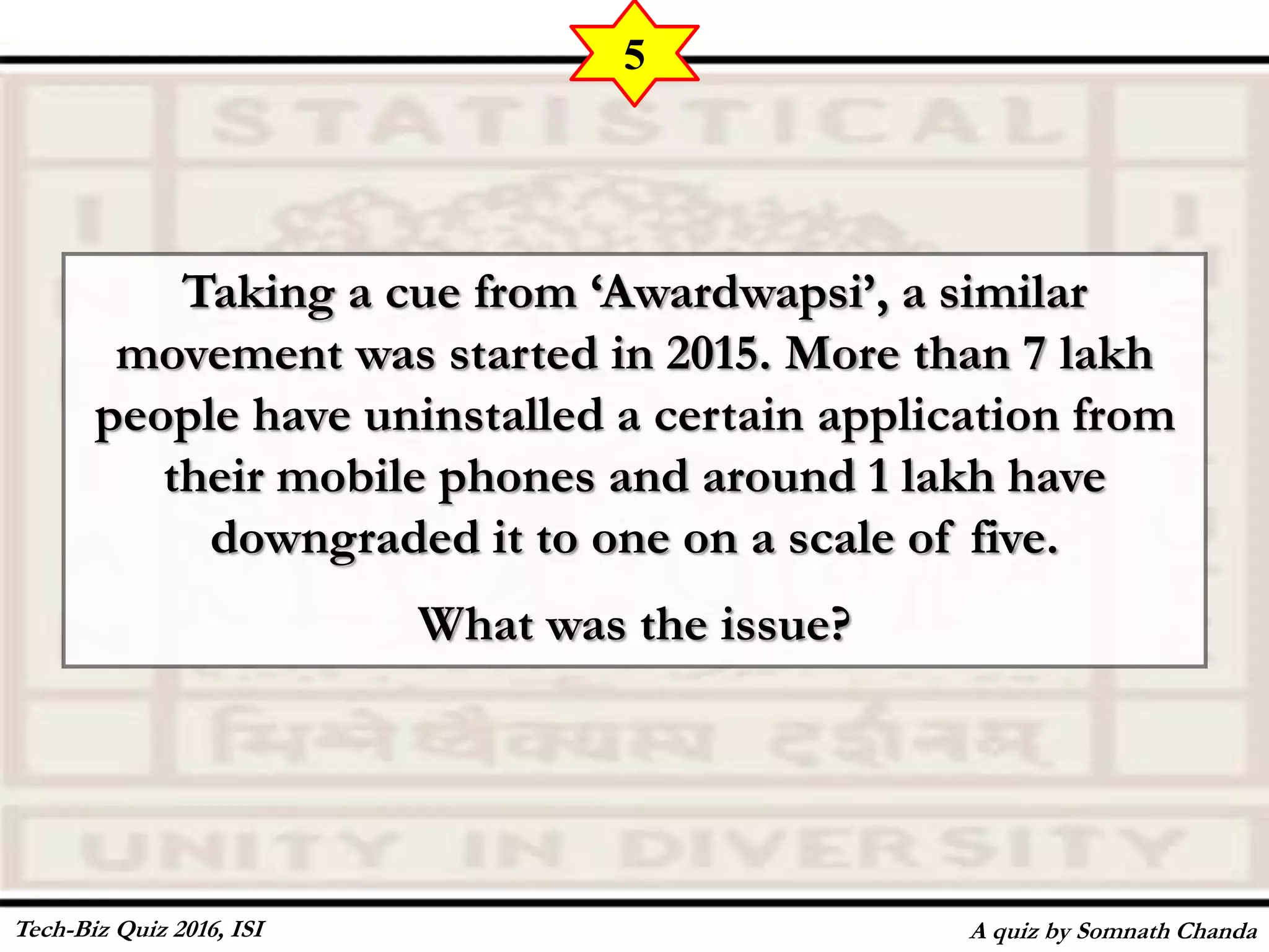 Taking a cue from ‘Awardwapsi’, a similar
movement was started in 2015. More than 7 lakh
people have uninstalled a certain application from
their mobile phones and around 1 lakh have
downgraded it to one on a scale of five.
What was the issue?
A quiz by Somnath Chanda
5
Tech-Biz Quiz 2016, ISI
 