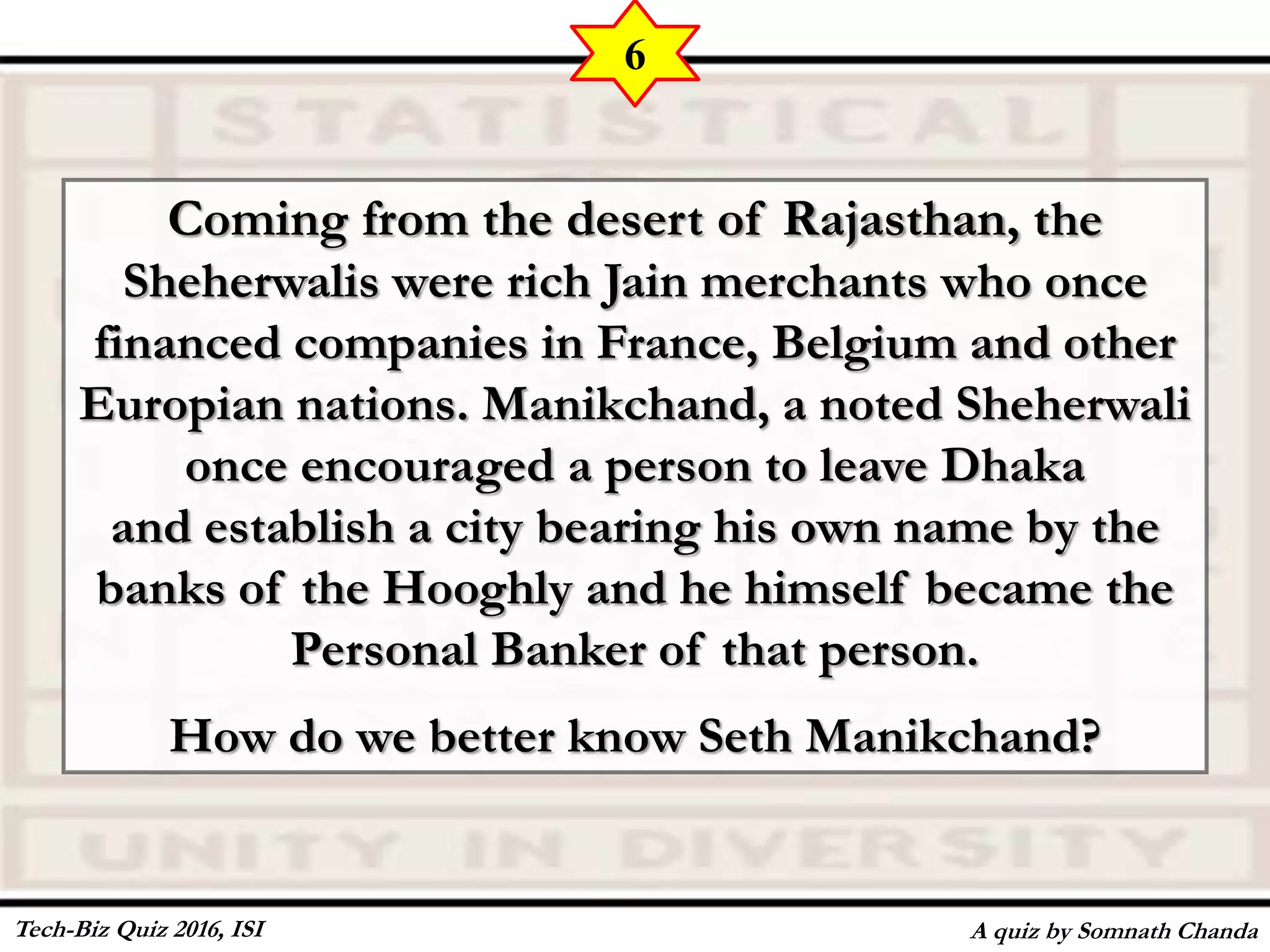 Coming from the desert of Rajasthan, the
Sheherwalis were rich Jain merchants who once
financed companies in France, Belgium and other
Europian nations. Manikchand, a noted Sheherwali
once encouraged a person to leave Dhaka
and establish a city bearing his own name by the
banks of the Hooghly and he himself became the
Personal Banker of that person.
How do we better know Seth Manikchand?
A quiz by Somnath Chanda
6
Tech-Biz Quiz 2016, ISI
 