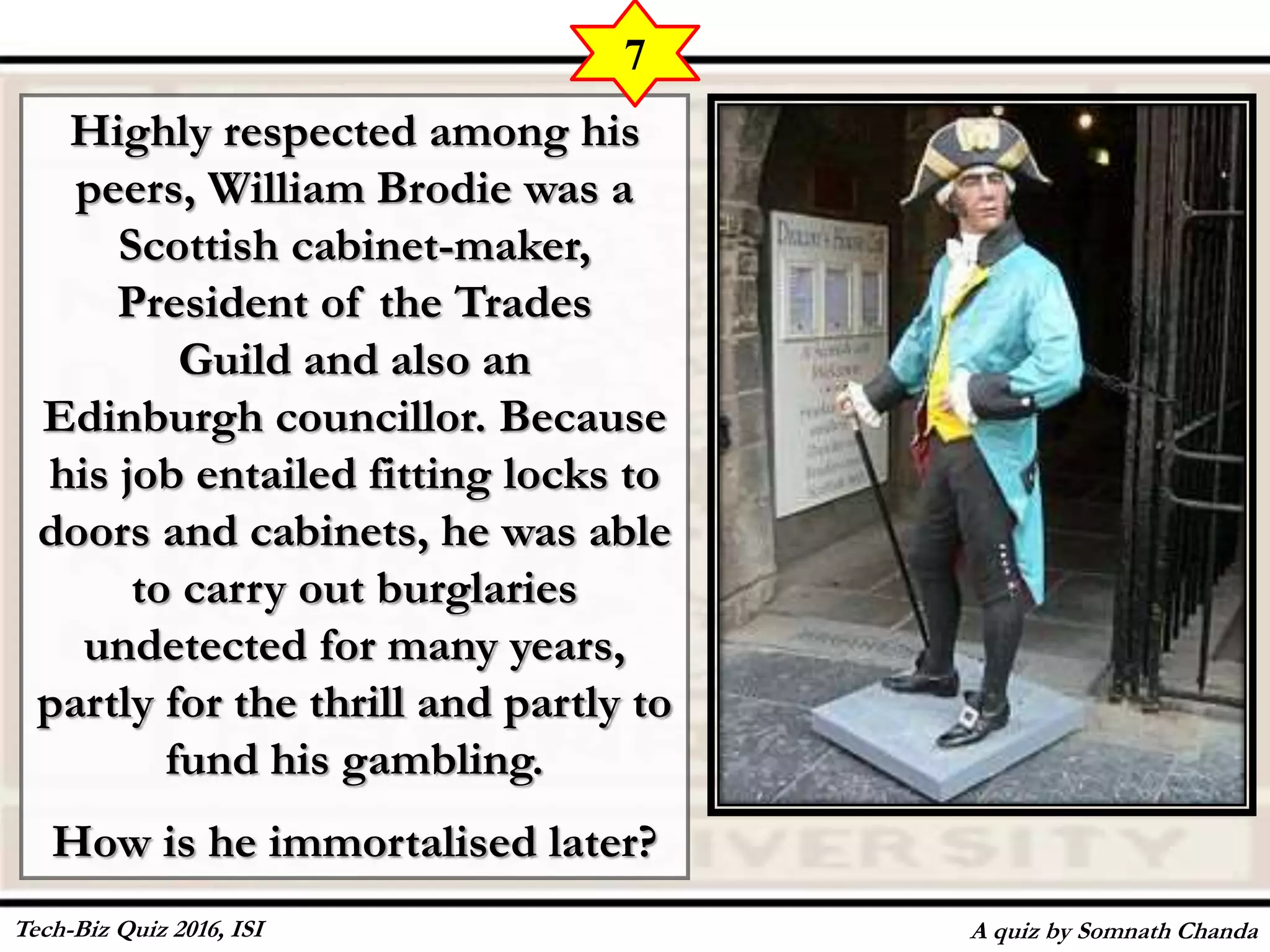 Highly respected among his
peers, William Brodie was a
Scottish cabinet-maker,
President of the Trades
Guild and also an
Edinburgh councillor. Because
his job entailed fitting locks to
doors and cabinets, he was able
to carry out burglaries
undetected for many years,
partly for the thrill and partly to
fund his gambling.
How is he immortalised later?
A quiz by Somnath Chanda
7
Tech-Biz Quiz 2016, ISI
 