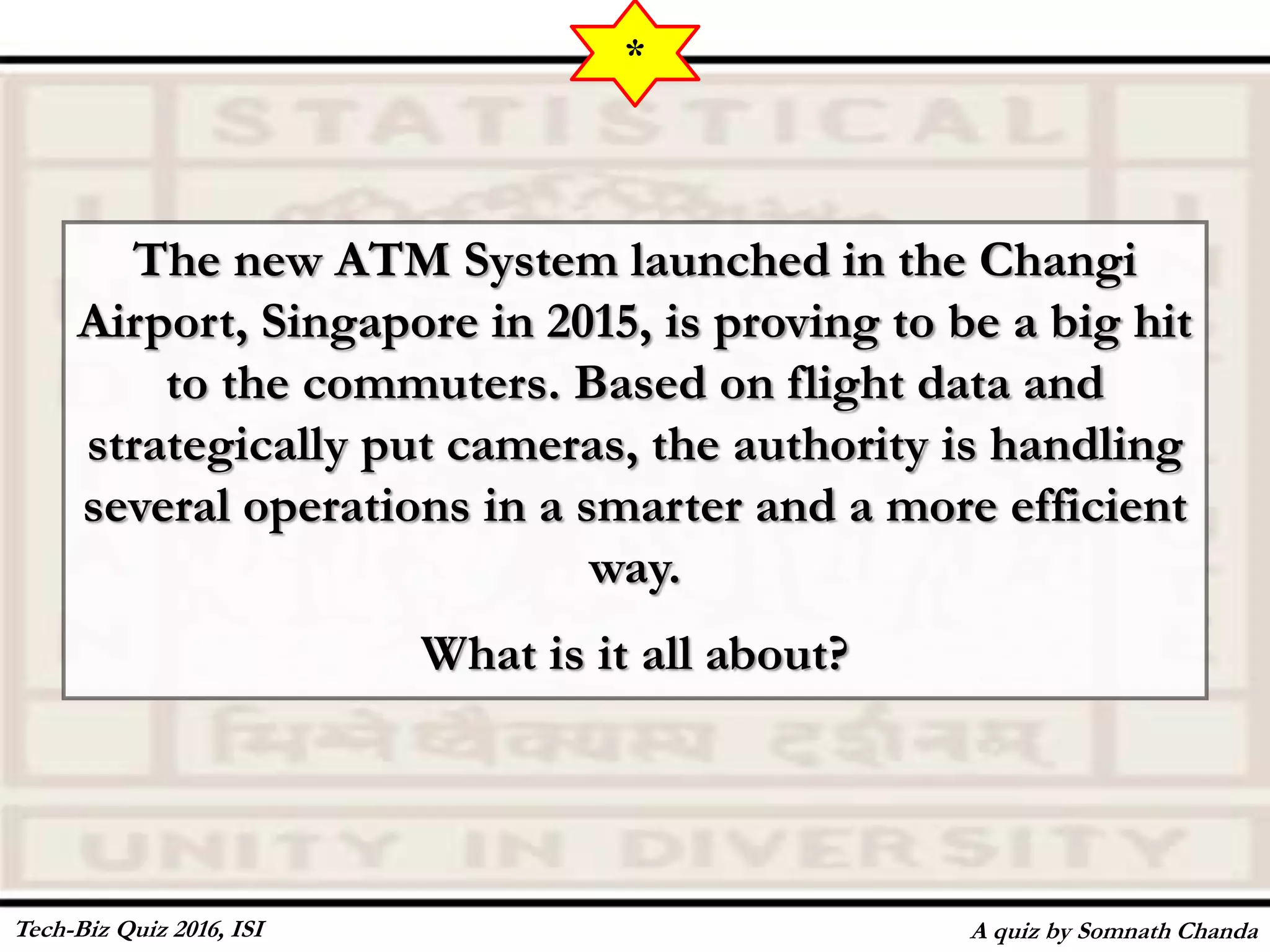 The new ATM System launched in the Changi
Airport, Singapore in 2015, is proving to be a big hit
to the commuters. Based on flight data and
strategically put cameras, the authority is handling
several operations in a smarter and a more efficient
way.
What is it all about?
A quiz by Somnath Chanda
*
Tech-Biz Quiz 2016, ISI
 