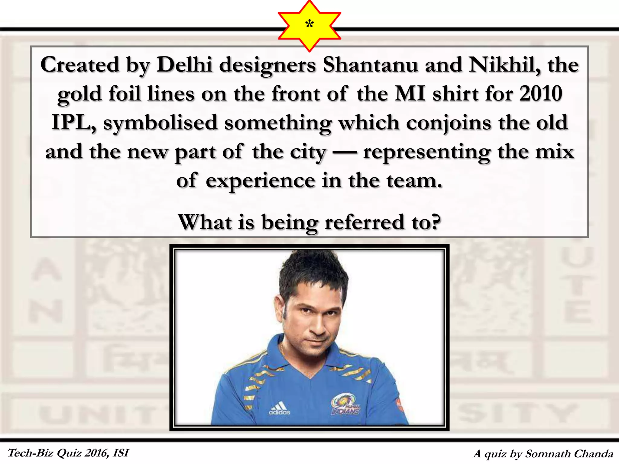 Created by Delhi designers Shantanu and Nikhil, the
gold foil lines on the front of the MI shirt for 2010
IPL, symbolised something which conjoins the old
and the new part of the city — representing the mix
of experience in the team.
What is being referred to?
A quiz by Somnath Chanda
*
Tech-Biz Quiz 2016, ISI
 