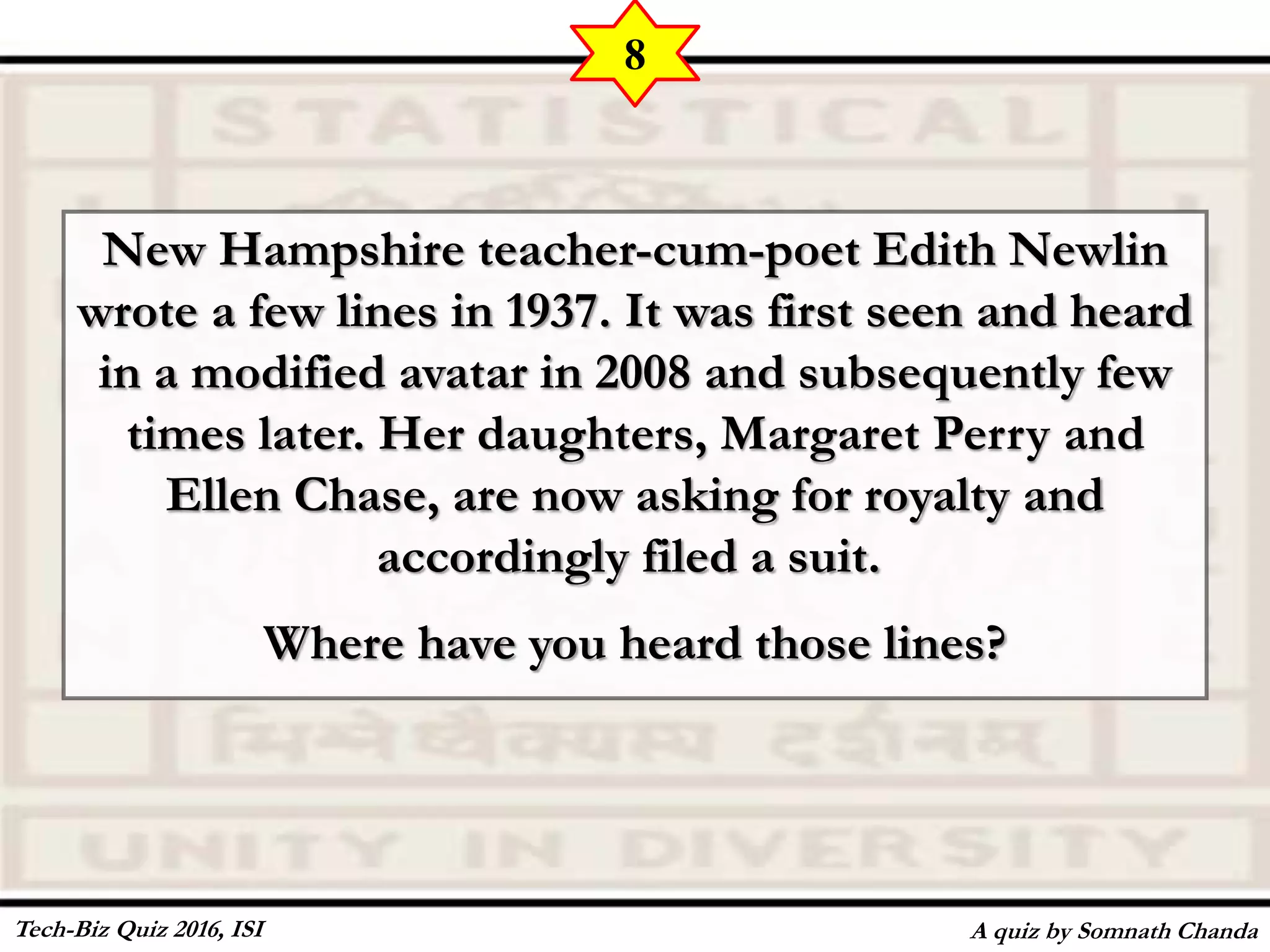 New Hampshire teacher-cum-poet Edith Newlin
wrote a few lines in 1937. It was first seen and heard
in a modified avatar in 2008 and subsequently few
times later. Her daughters, Margaret Perry and
Ellen Chase, are now asking for royalty and
accordingly filed a suit.
Where have you heard those lines?
A quiz by Somnath Chanda
8
Tech-Biz Quiz 2016, ISI
 