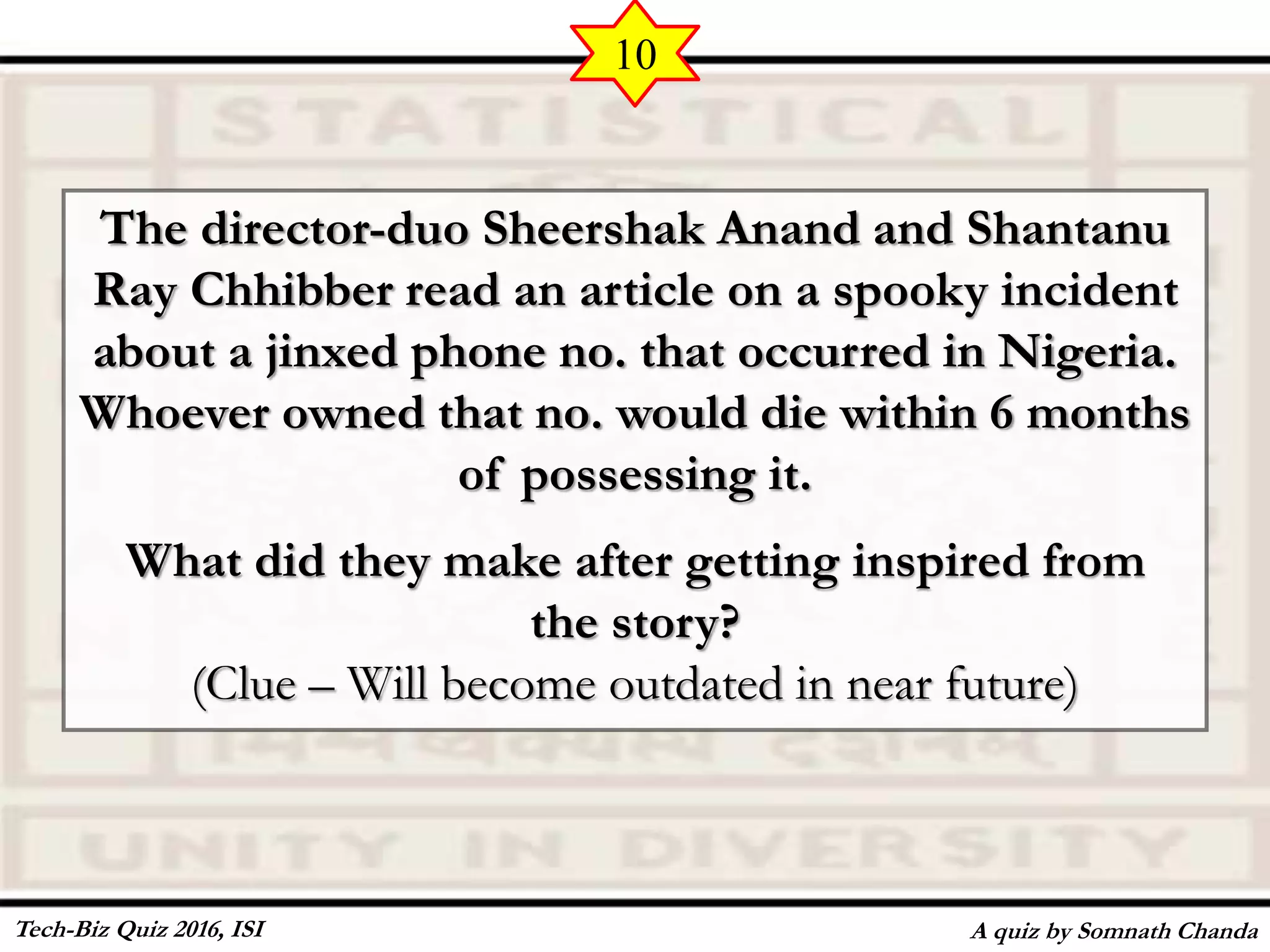 The director-duo Sheershak Anand and Shantanu
Ray Chhibber read an article on a spooky incident
about a jinxed phone no. that occurred in Nigeria.
Whoever owned that no. would die within 6 months
of possessing it.
What did they make after getting inspired from
the story?
(Clue – Will become outdated in near future)
A quiz by Somnath Chanda
10
Tech-Biz Quiz 2016, ISI
 