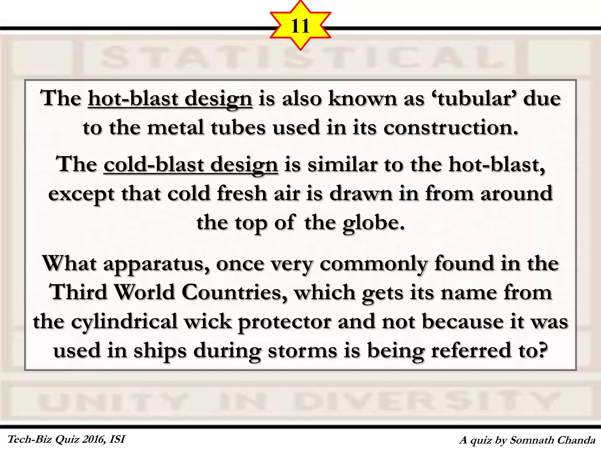 The hot-blast design is also known as ‘tubular’ due
to the metal tubes used in its construction.
The cold-blast design is similar to the hot-blast,
except that cold fresh air is drawn in from around
the top of the globe.
What apparatus, once very commonly found in the
Third World Countries, which gets its name from
the cylindrical wick protector and not because it was
used in ships during storms is being referred to?
A quiz by Somnath Chanda
11
Tech-Biz Quiz 2016, ISI
 