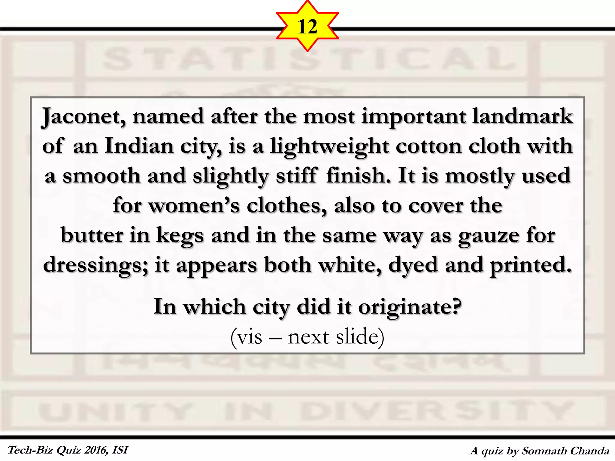Jaconet, named after the most important landmark
of an Indian city, is a lightweight cotton cloth with
a smooth and slightly stiff finish. It is mostly used
for women’s clothes, also to cover the
butter in kegs and in the same way as gauze for
dressings; it appears both white, dyed and printed.
In which city did it originate?
(vis – next slide)
A quiz by Somnath Chanda
12
Tech-Biz Quiz 2016, ISI
 