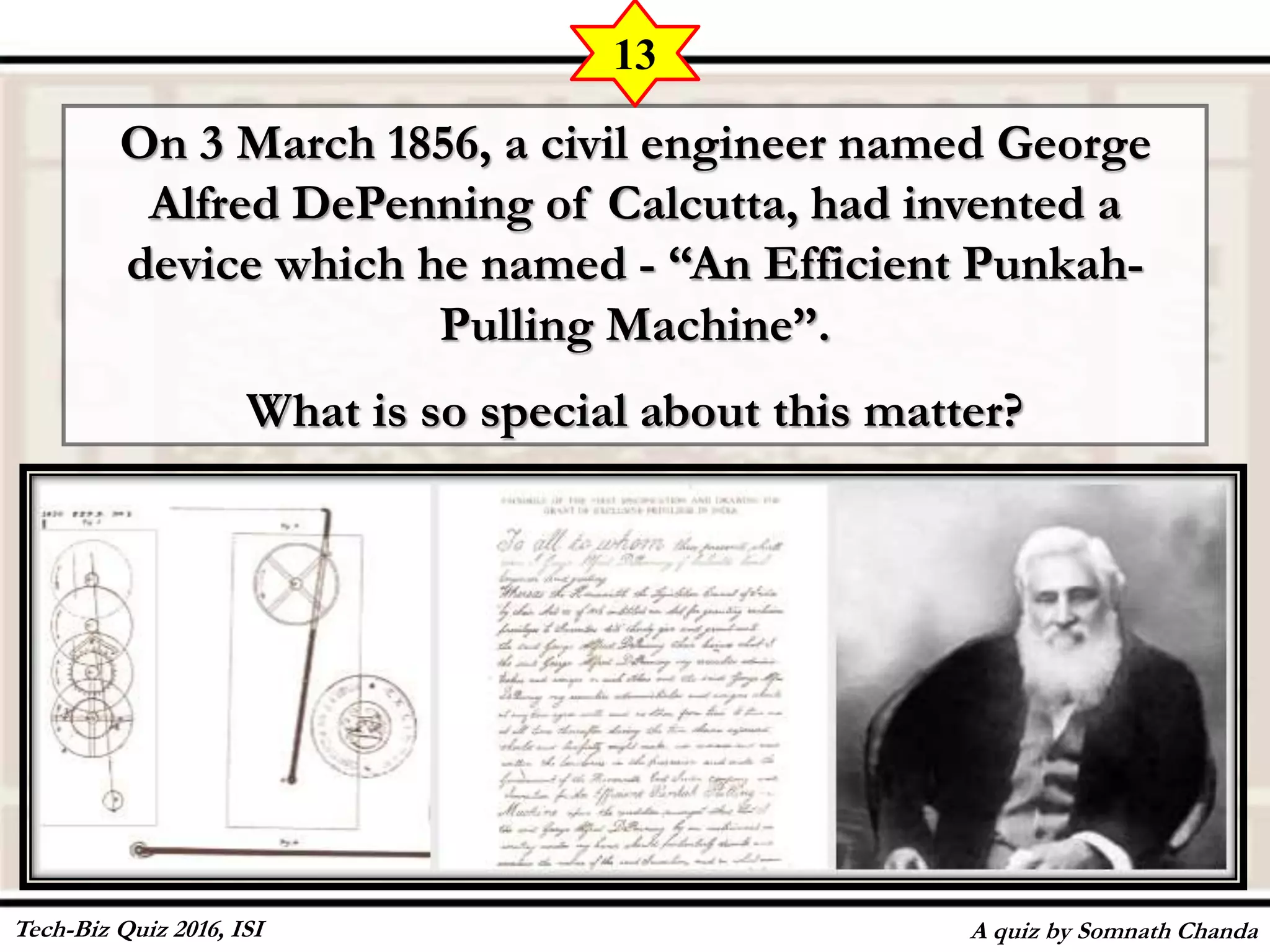 On 3 March 1856, a civil engineer named George
Alfred DePenning of Calcutta, had invented a
device which he named - “An Efficient Punkah-
Pulling Machine”.
What is so special about this matter?
A quiz by Somnath Chanda
13
Tech-Biz Quiz 2016, ISI
 