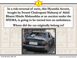 In a role-reversal of sorts, this Hyundai Accent,
bought by Swami Chakrapani Maharaj of Akhil
Bharat Hindu Mahasabha at an auction under the
SFEMA, is going to be turned into an ambulance.
Whom did the car originally belong to?
A quiz by Somnath Chanda
1
Tech-Biz Quiz 2016, ISI
 
