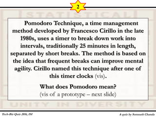 Pomodoro Technique, a time management
method developed by Francesco Cirillo in the late
1980s, uses a timer to break down work into
intervals, traditionally 25 minutes in length,
separated by short breaks. The method is based on
the idea that frequent breaks can improve mental
agility. Cirillo named this technique after one of
this timer clocks (vis).
What does Pomodoro mean?
(vis of a prototype – next slide)
A quiz by Somnath Chanda
2
Tech-Biz Quiz 2016, ISI
 