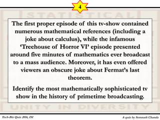 The first proper episode of this tv-show contained
numerous mathematical references (including a
joke about calculus), while the infamous
‘Treehouse of Horror VI’ episode presented
around five minutes of mathematics ever broadcast
to a mass audience. Moreover, it has even offered
viewers an obscure joke about Fermat’s last
theorem.
Identify the most mathematically sophisticated tv
show in the history of primetime broadcasting.
A quiz by Somnath Chanda
4
Tech-Biz Quiz 2016, ISI
 