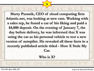 Marty Puranik, CEO of cloud computing firm
Atlantic.net, was looking at new cars. Working with
a sales rep, he found a car of his liking and paid a
$4,000 deposit. On the evening of January 7, the
day before delivery, he was informed that X was
using the car as his personal vehicle to test a new
version of autopilot. He revealed all these facts in a
recently published article titled - How X Stole My
Car.
Who is X?
A quiz by Somnath Chanda
6
Tech-Biz Quiz 2016, ISI
 