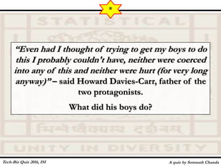 “Even had I thought of trying to get my boys to do
this I probably couldn't have, neither were coerced
into any of this and neither were hurt (for very long
anyway)” – said Howard Davies-Carr, father of the
two protagonists.
What did his boys do?
A quiz by Somnath Chanda
*
Tech-Biz Quiz 2016, ISI
 