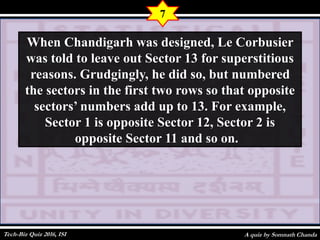 A quiz by Somnath Chanda
7
When Chandigarh was designed, Le Corbusier
was told to leave out Sector 13 for superstitious
reasons. Grudgingly, he did so, but numbered
the sectors in the first two rows so that opposite
sectors’ numbers add up to 13. For example,
Sector 1 is opposite Sector 12, Sector 2 is
opposite Sector 11 and so on.
Tech-Biz Quiz 2016, ISI
 