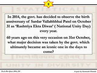 In 2014, the govt. has decided to observe the birth
anniversary of Sardar Vallabhbhai Patel on October
31 as ‘Rashtriya Ekta Diwas’ ( National Unity Day)
every year.
60 years ago on this very occasion on 31st October,
what major decision was taken by the govt. which
ultimately became an iconic one in the days to
come?
A quiz by Somnath Chanda
8
Tech-Biz Quiz 2016, ISI
 
