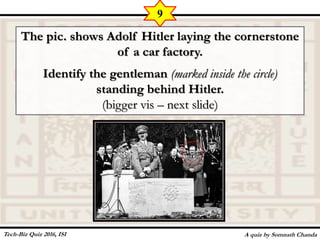 The pic. shows Adolf Hitler laying the cornerstone
of a car factory.
Identify the gentleman (marked inside the circle)
standing behind Hitler.
(bigger vis – next slide)
A quiz by Somnath Chanda
9
Tech-Biz Quiz 2016, ISI
 