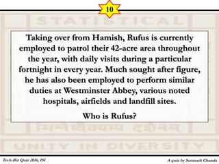 Taking over from Hamish, Rufus is currently
employed to patrol their 42-acre area throughout
the year, with daily visits during a particular
fortnight in every year. Much sought after figure,
he has also been employed to perform similar
duties at Westminster Abbey, various noted
hospitals, airfields and landfill sites.
Who is Rufus?
A quiz by Somnath Chanda
10
Tech-Biz Quiz 2016, ISI
 