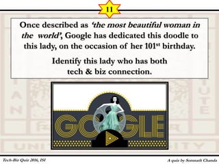 Once described as ‘the most beautiful woman in
the world’, Google has dedicated this doodle to
this lady, on the occasion of her 101st birthday.
Identify this lady who has both
tech & biz connection.
A quiz by Somnath Chanda
11
Tech-Biz Quiz 2016, ISI
 