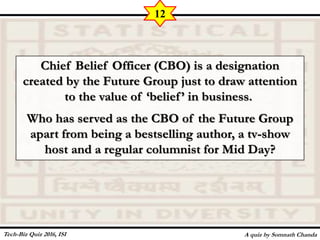 Chief Belief Officer (CBO) is a designation
created by the Future Group just to draw attention
to the value of ‘belief’ in business.
Who has served as the CBO of the Future Group
apart from being a bestselling author, a tv-show
host and a regular columnist for Mid Day?
A quiz by Somnath Chanda
12
Tech-Biz Quiz 2016, ISI
 