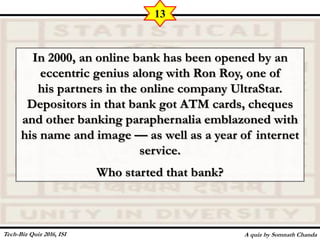 In 2000, an online bank has been opened by an
eccentric genius along with Ron Roy, one of
his partners in the online company UltraStar.
Depositors in that bank got ATM cards, cheques
and other banking paraphernalia emblazoned with
his name and image — as well as a year of internet
service.
Who started that bank?
A quiz by Somnath Chanda
13
Tech-Biz Quiz 2016, ISI
 