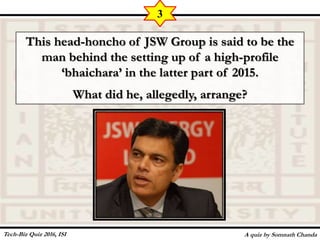 This head-honcho of JSW Group is said to be the
man behind the setting up of a high-profile
‘bhaichara’ in the latter part of 2015.
What did he, allegedly, arrange?
A quiz by Somnath Chanda
3
Tech-Biz Quiz 2016, ISI
 