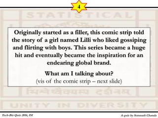Originally started as a filler, this comic strip told
the story of a girl named Lilli who liked gossiping
and flirting with boys. This series became a huge
hit and eventually became the inspiration for an
endearing global brand.
What am I talking about?
(vis of the comic strip – next slide)
A quiz by Somnath Chanda
4
Tech-Biz Quiz 2016, ISI
 